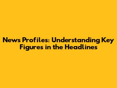 News Profiles: Understanding Key Figures in the Headlines
