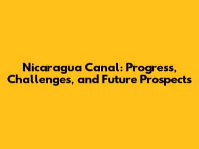Nicaragua Canal: Progress, Challenges, and Future Prospects