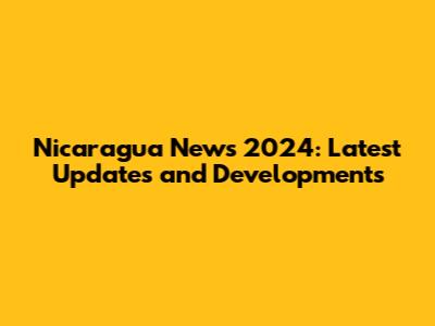 Nicaragua News 2024: Latest Updates and Developments
