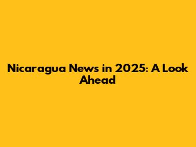 Nicaragua News in 2025: A Look Ahead