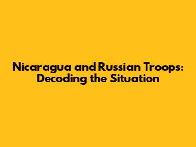 Nicaragua and Russian Troops: Decoding the Situation