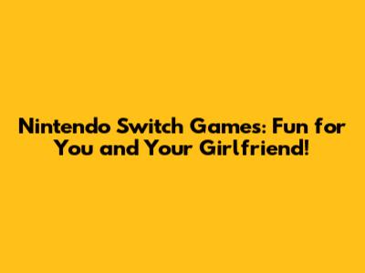Nintendo Switch Games: Fun for You and Your Girlfriend!