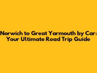 Norwich to Great Yarmouth by Car: Your Ultimate Road Trip Guide
