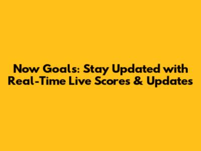 Now Goals: Stay Updated with Real-Time Live Scores & Updates