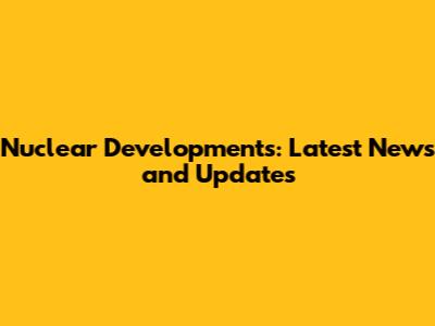 Nuclear Developments: Latest News and Updates