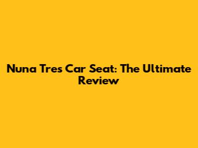 Nuna Tres Car Seat: The Ultimate Review