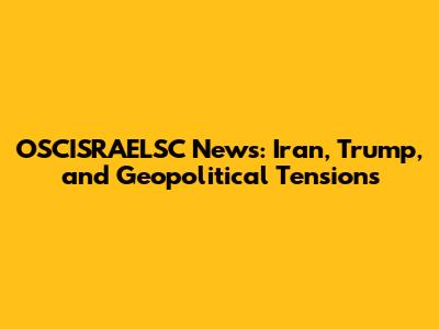OSCISRAELSC News: Iran, Trump, and Geopolitical Tensions