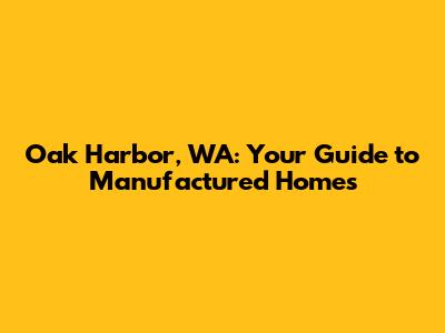 Oak Harbor, WA: Your Guide to Manufactured Homes