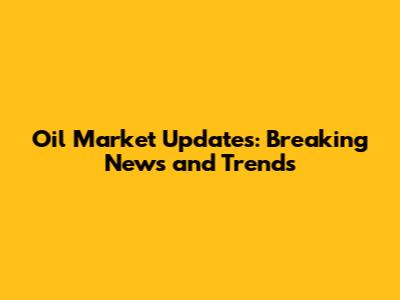 Oil Market Updates: Breaking News and Trends