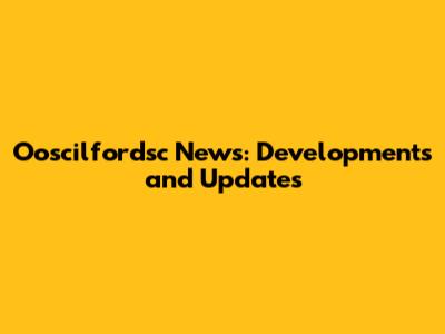 Ooscilfordsc News: Developments and Updates