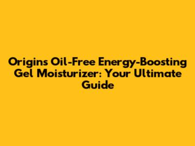 Origins Oil-Free Energy-Boosting Gel Moisturizer: Your Ultimate Guide