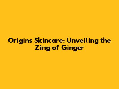 Origins Skincare: Unveiling the Zing of Ginger