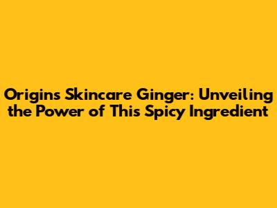 Origins Skincare Ginger: Unveiling the Power of This Spicy Ingredient