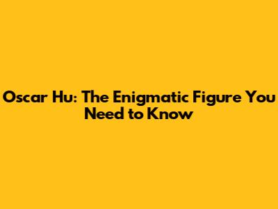 Oscar Hu: The Enigmatic Figure You Need to Know