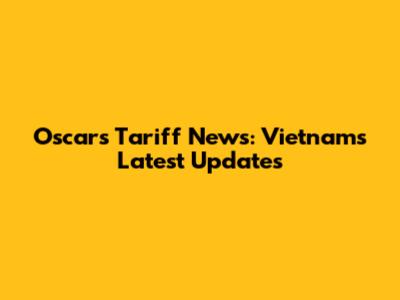 Oscars Tariff News: Vietnam's Latest Updates