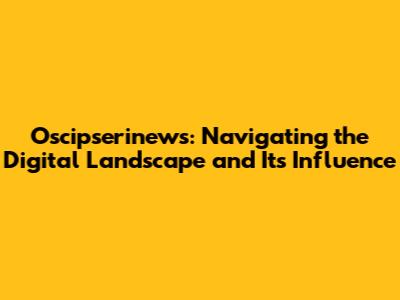Oscipserinews: Navigating the Digital Landscape and Its Influence