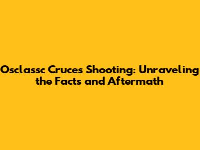 Osclassc Cruces Shooting: Unraveling the Facts and Aftermath