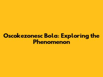 Oscokezonesc Bola: Exploring the Phenomenon