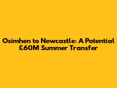 Osimhen to Newcastle: A Potential £60M Summer Transfer