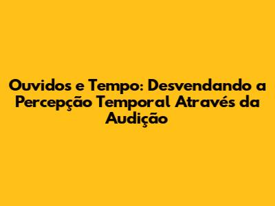 Ouvidos e Tempo: Desvendando a Percepção Temporal Através da Audição