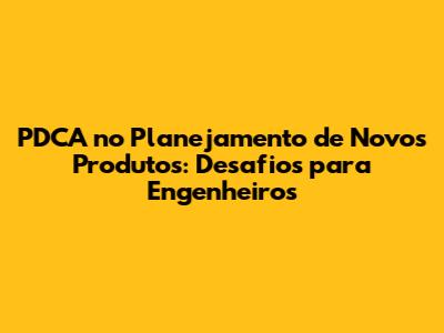 PDCA no Planejamento de Novos Produtos: Desafios para Engenheiros