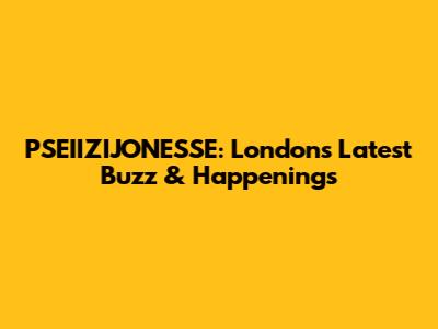 PSEIIZIJONESSE: London's Latest Buzz & Happenings
