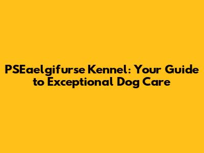 PSEaelgifurse Kennel: Your Guide to Exceptional Dog Care