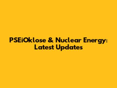 PSEiOklose & Nuclear Energy: Latest Updates