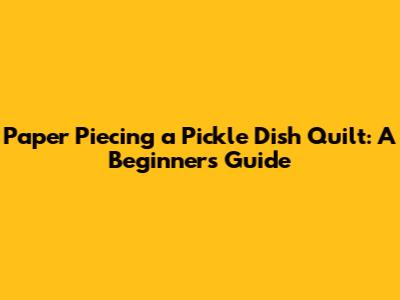 Paper Piecing a Pickle Dish Quilt: A Beginner's Guide