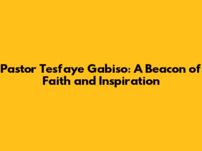 Pastor Tesfaye Gabiso: A Beacon of Faith and Inspiration