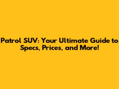 Patrol SUV: Your Ultimate Guide to Specs, Prices, and More!