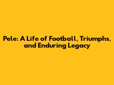 Pele: A Life of Football, Triumphs, and Enduring Legacy