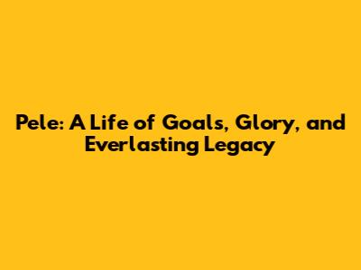 Pele: A Life of Goals, Glory, and Everlasting Legacy