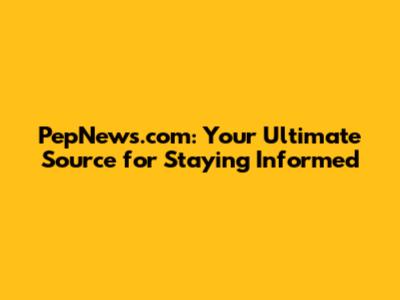 PepNews.com: Your Ultimate Source for Staying Informed