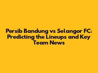 Persib Bandung vs Selangor FC: Predicting the Lineups and Key Team News