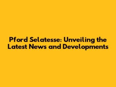 Pford Selatesse: Unveiling the Latest News and Developments