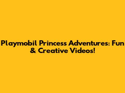 Playmobil Princess Adventures: Fun & Creative Videos!