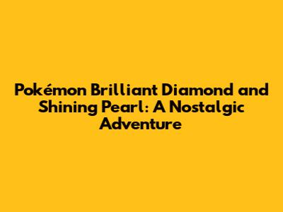 Pokémon Brilliant Diamond and Shining Pearl: A Nostalgic Adventure