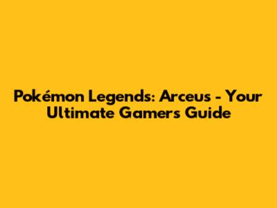Pokémon Legends: Arceus - Your Ultimate Gamer's Guide