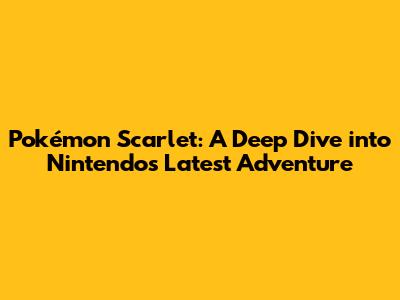 Pokémon Scarlet: A Deep Dive into Nintendo's Latest Adventure