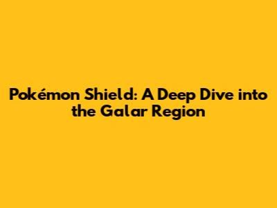 Pokémon Shield: A Deep Dive into the Galar Region