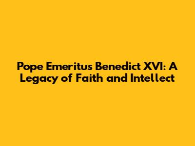 Pope Emeritus Benedict XVI: A Legacy of Faith and Intellect