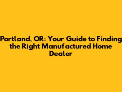 Portland, OR: Your Guide to Finding the Right Manufactured Home Dealer