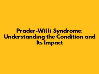 Prader-Willi Syndrome: Understanding the Condition and Its Impact
