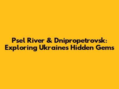 Psel River & Dnipropetrovsk: Exploring Ukraine's Hidden Gems