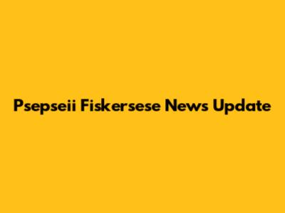 Psepseii Fiskersese News Update