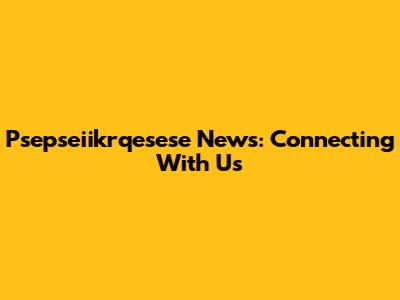 Psepseiikrqesese News: Connecting With Us