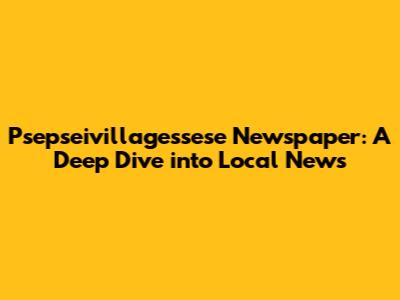 Psepseivillagessese Newspaper: A Deep Dive into Local News