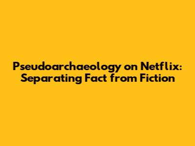 Pseudoarchaeology on Netflix: Separating Fact from Fiction