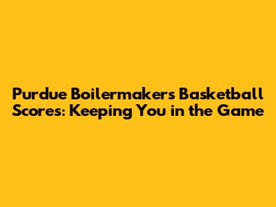Purdue Boilermakers Basketball Scores: Keeping You in the Game